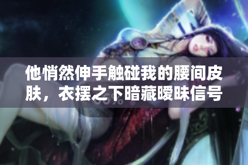 他悄然伸手觸碰我的腰間皮膚，衣擺之下暗藏曖昧信號
