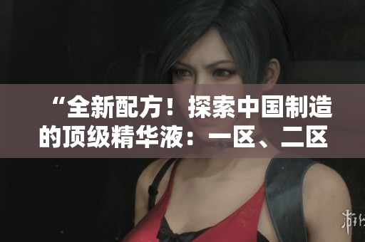 “全新配方！探索中國制造的頂級精華液：一區(qū)、二區(qū)、三區(qū)的完美融合！”