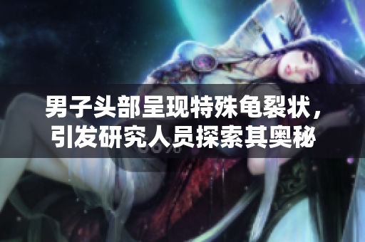 男子頭部呈現(xiàn)特殊龜裂狀，引發(fā)研究人員探索其奧秘