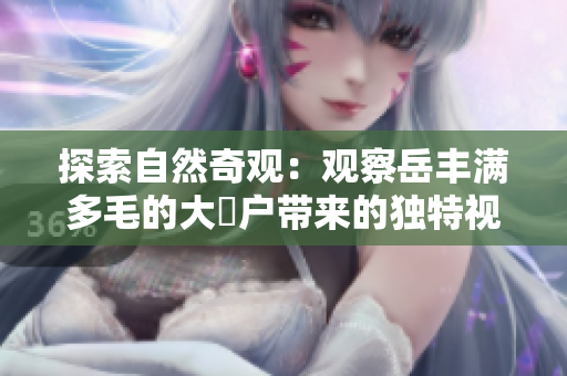 探索自然奇觀：觀察岳豐滿多毛的大隂戶帶來的獨(dú)特視角
