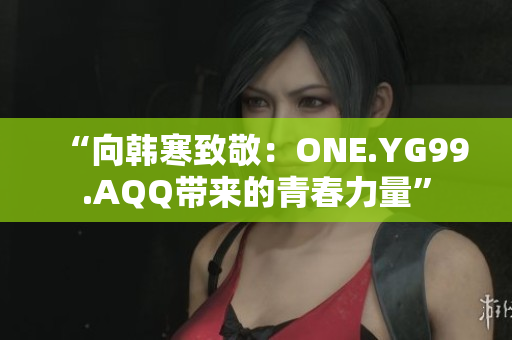 “向韓寒致敬：ONE.YG99.AQQ帶來的青春力量”