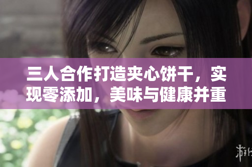 三人合作打造夾心餅干，實(shí)現(xiàn)零添加，美味與健康并重