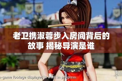 老衛(wèi)攜淑蓉步入房間背后的故事 揭秘導(dǎo)演是誰