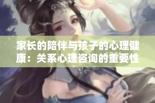 家長的陪伴與孩子的心理健康：關(guān)系心理咨詢的重要性