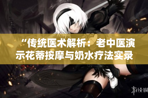 “傳統(tǒng)醫(yī)術(shù)解析：老中醫(yī)演示花蒂按摩與奶水療法實(shí)錄”