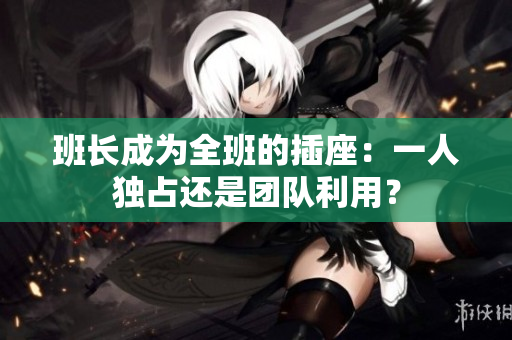 班長成為全班的插座：一人獨(dú)占還是團(tuán)隊利用？