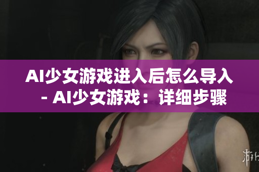 AI少女游戲進(jìn)入后怎么導(dǎo)入  - AI少女游戲：詳細(xì)步驟解析導(dǎo)入方式