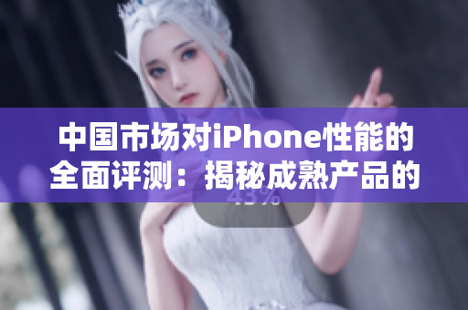 中國市場對iPhone性能的全面評測：揭秘成熟產(chǎn)品的表現(xiàn)