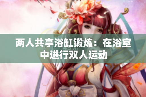 兩人共享浴缸鍛煉：在浴室中進(jìn)行雙人運(yùn)動