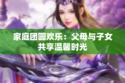 家庭團(tuán)圓歡樂：父母與子女共享溫馨時(shí)光