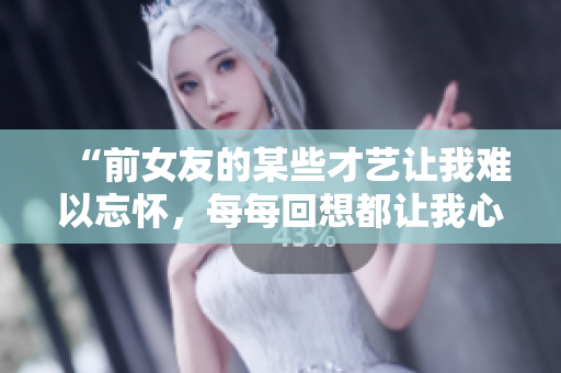 “前女友的某些才藝讓我難以忘懷，每每回想都讓我心跳加速！”