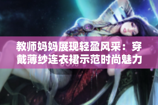 教師媽媽展現(xiàn)輕盈風(fēng)采：穿戴薄紗連衣裙示范時(shí)尚魅力