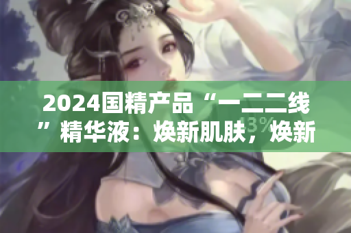2024國精產(chǎn)品“一二二線”精華液：煥新肌膚，煥新生活