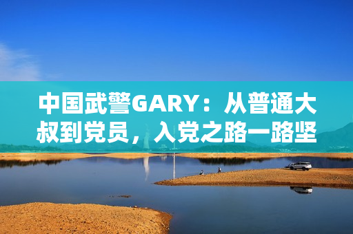 中國武警GARY：從普通大叔到黨員，入黨之路一路堅守
