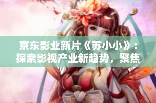京東影業(yè)新片《蘇小小》：探索影視產(chǎn)業(yè)新趨勢，聚焦年輕人生活與情感
