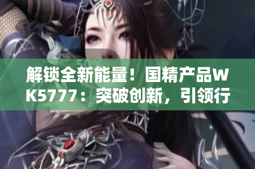 解鎖全新能量！國精產(chǎn)品WK5777：突破創(chuàng)新，引領(lǐng)行業(yè)潮流