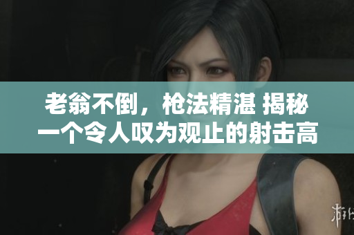 老翁不倒，槍法精湛 揭秘一個令人嘆為觀止的射擊高手