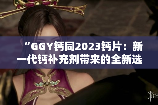“GGY鈣同2023鈣片：新一代鈣補充劑帶來的全新選擇！”