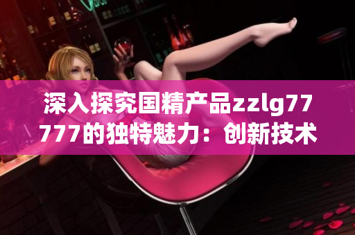 深入探究國精產(chǎn)品zzlg77777的獨(dú)特魅力：創(chuàng)新技術(shù)與卓越品質(zhì)的完美結(jié)合