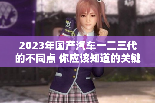 2023年國產(chǎn)汽車一二三代的不同點(diǎn) 你應(yīng)該知道的關(guān)鍵細(xì)節(jié)