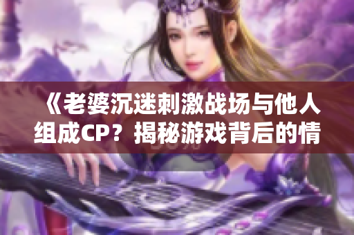 《老婆沉迷刺激戰(zhàn)場與他人組成CP？揭秘游戲背后的情感糾葛》
