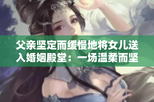 父親堅(jiān)定而緩慢地將女兒送入婚姻殿堂：一場(chǎng)溫柔而堅(jiān)定的告別
