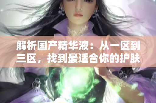 解析國產(chǎn)精華液：從一區(qū)到三區(qū)，找到最適合你的護(hù)膚佳品