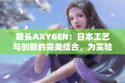 吸頭AXYGEN：日本工藝與創(chuàng)新的完美結(jié)合，為實(shí)驗(yàn)室提供卓越的性能和可靠性