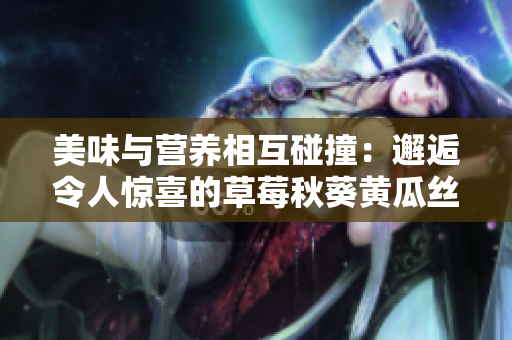 美味與營養(yǎng)相互碰撞：邂逅令人驚喜的草莓秋葵黃瓜絲瓜芭樂綠巨人