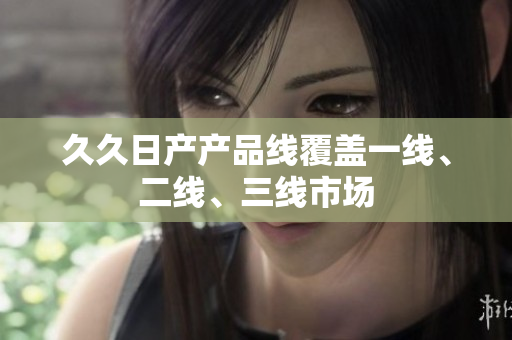 久久日產(chǎn)產(chǎn)品線覆蓋一線、二線、三線市場