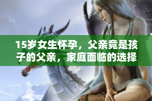 15歲女生懷孕，父親竟是孩子的父親，家庭面臨的選擇與挑戰(zhàn)