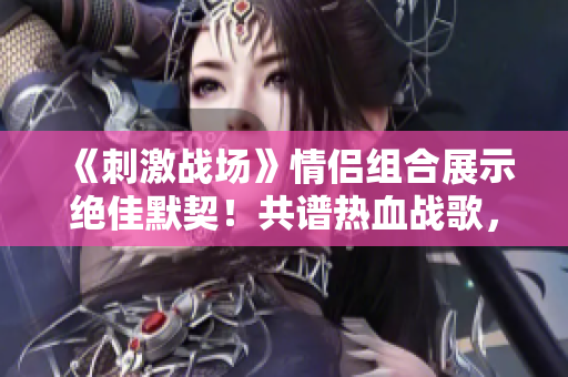 《刺激戰(zhàn)場》情侶組合展示絕佳默契！共譜熱血戰(zhàn)歌，引爆游戲熱潮
