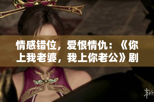 情感錯(cuò)位，愛恨情仇：《你上我老婆，我上你老公》劇情精彩臺詞解讀