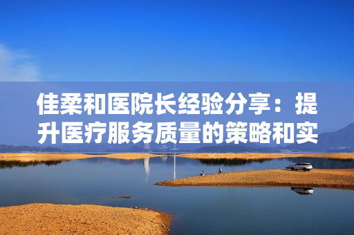 佳柔和醫(yī)院長經(jīng)驗分享：提升醫(yī)療服務(wù)質(zhì)量的策略和實踐