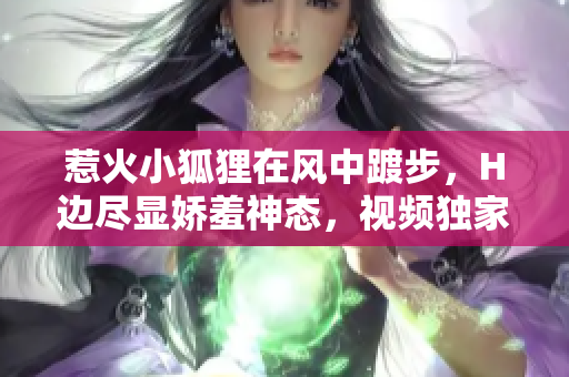 惹火小狐貍在風(fēng)中踱步，H邊盡顯嬌羞神態(tài)，視頻獨(dú)家解讀