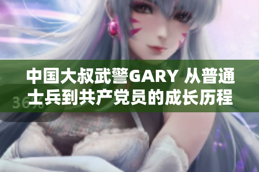 中國(guó)大叔武警GARY 從普通士兵到共產(chǎn)黨員的成長(zhǎng)歷程