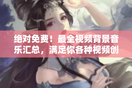 絕對(duì)免費(fèi)！最全視頻背景音樂匯總，滿足你各種視頻創(chuàng)作需求