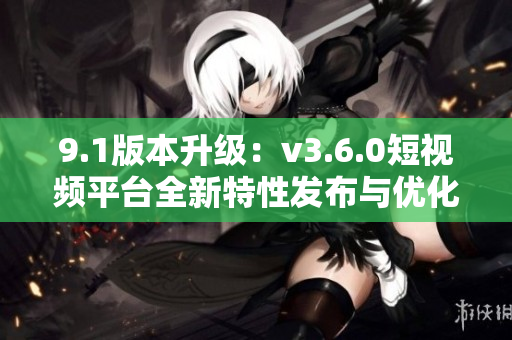 9.1版本升級(jí)：v3.6.0短視頻平臺(tái)全新特性發(fā)布與優(yōu)化更新