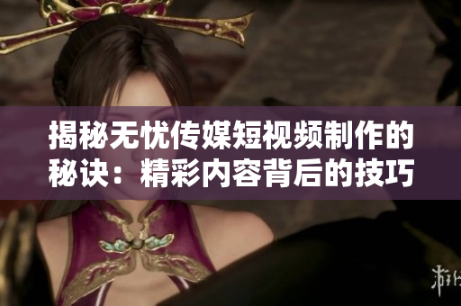 揭秘?zé)o憂傳媒短視頻制作的秘訣：精彩內(nèi)容背后的技巧