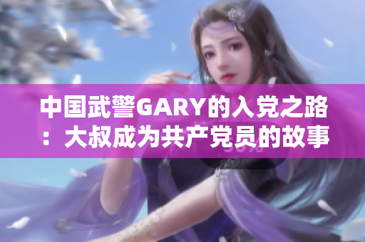 中國(guó)武警GARY的入黨之路：大叔成為共產(chǎn)黨員的故事