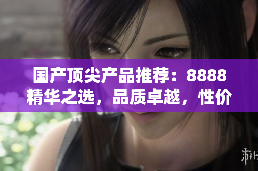 國產(chǎn)頂尖產(chǎn)品推薦：8888精華之選，品質(zhì)卓越，性價(jià)比超值！