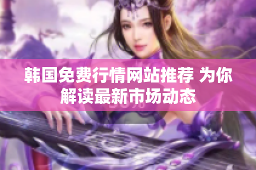 韓國免費(fèi)行情網(wǎng)站推薦 為你解讀最新市場動(dòng)態(tài)