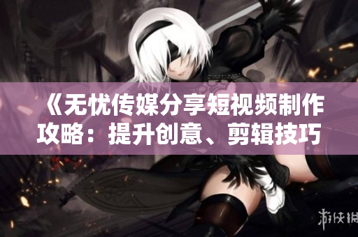 《無憂傳媒分享短視頻制作攻略：提升創(chuàng)意、剪輯技巧與流量增長策略》
