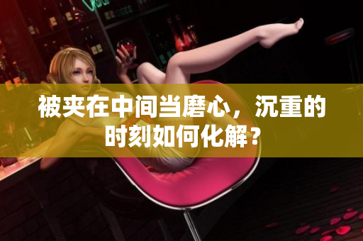 被夾在中間當(dāng)磨心，沉重的時(shí)刻如何化解？
