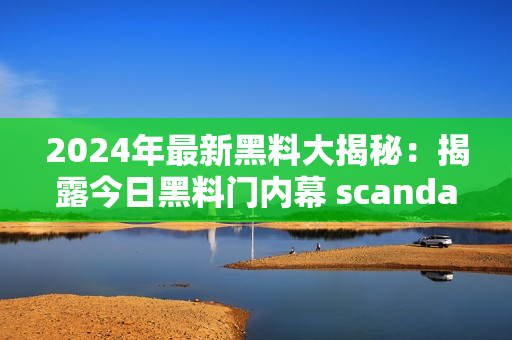 2024年最新黑料大揭秘：揭露今日黑料門內(nèi)幕 scandal