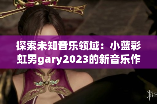 探索未知音樂領(lǐng)域：小藍彩虹男g(shù)ary2023的新音樂作品展現(xiàn)新潮音樂風格