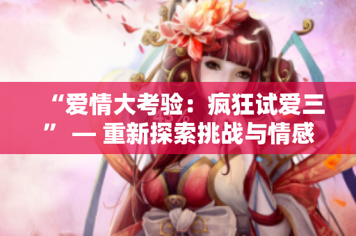 “愛情大考驗(yàn)：瘋狂試愛三” — 重新探索挑戰(zhàn)與情感的故事