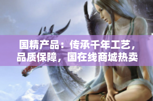 國(guó)精產(chǎn)品：傳承千年工藝，品質(zhì)保障，國(guó)在線商城熱賣