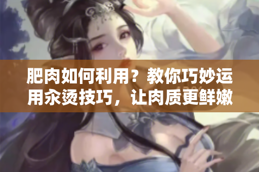 肥肉如何利用？教你巧妙運(yùn)用汆燙技巧，讓肉質(zhì)更鮮嫩美味