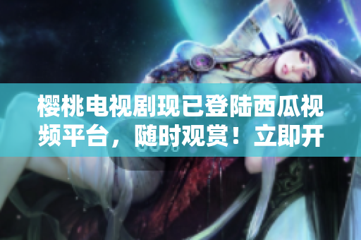 櫻桃電視劇現(xiàn)已登陸西瓜視頻平臺(tái)，隨時(shí)觀賞！立即開啟精彩視聽之旅！